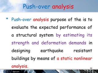 Push-over analysis
* Push-over analysis purpose of the is to
evaluate the expected performance of
a structural system by estimating its
strength and deformation demands in
designing earthquake resistant
buildings by means of a static nonlinear
analysis. 32
 