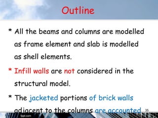 Outline
* All the beams and columns are modelled
as frame element and slab is modelled
as shell elements.
* Infill walls are not considered in the
structural model.
* The jacketed portions of brick walls
adjacent to the columns are accounted 35
 