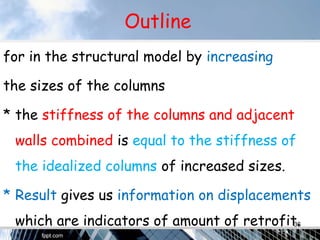 Outline
for in the structural model by increasing
the sizes of the columns
* the stiffness of the columns and adjacent
walls combined is equal to the stiffness of
the idealized columns of increased sizes.
* Result gives us information on displacements
which are indicators of amount of retrofit.36
 