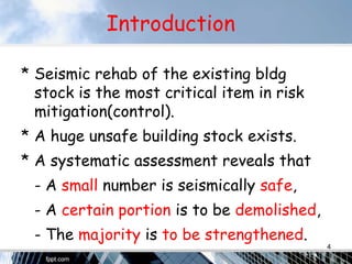 Introduction
* Seismic rehab of the existing bldg
stock is the most critical item in risk
mitigation(control).
* A huge unsafe building stock exists.
* A systematic assessment reveals that
- A small number is seismically safe,
- A certain portion is to be demolished,
- The majority is to be strengthened.
4
 
