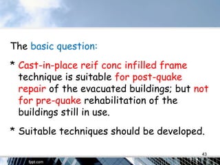 The basic question:
* Cast-in-place reif conc infilled frame
technique is suitable for post-quake
repair of the evacuated buildings; but not
for pre-quake rehabilitation of the
buildings still in use.
* Suitable techniques should be developed.
43
 