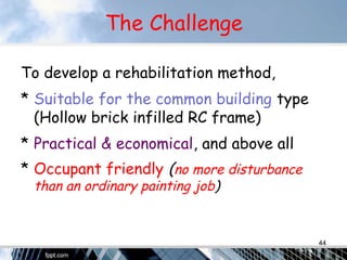 The Challenge
To develop a rehabilitation method,
* Suitable for the common building type
(Hollow brick infilled RC frame)
* Practical & economical, and above all
* Occupant friendly (no more disturbance
than an ordinary painting job)
44
 