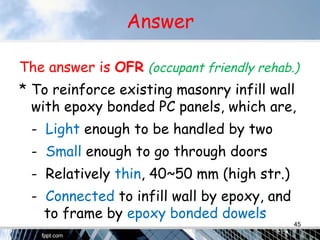Answer
The answer is OFR (occupant friendly rehab.)
* To reinforce existing masonry infill wall
with epoxy bonded PC panels, which are,
- Light enough to be handled by two
- Small enough to go through doors
- Relatively thin, 40~50 mm (high str.)
- Connected to infill wall by epoxy, and
to frame by epoxy bonded dowels
45
 