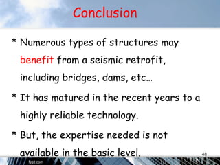 Conclusion
* Numerous types of structures may
benefit from a seismic retrofit,
including bridges, dams, etc…
* It has matured in the recent years to a
highly reliable technology.
* But, the expertise needed is not
available in the basic level. 48
 