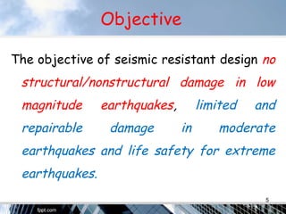 Objective
The objective of seismic resistant design no
structural/nonstructural damage in low
magnitude earthquakes, limited and
repairable damage in moderate
earthquakes and life safety for extreme
earthquakes.
5
 