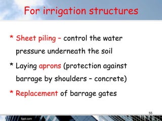 For irrigation structures
* Sheet piling – control the water
pressure underneath the soil
* Laying aprons (protection against
barrage by shoulders – concrete)
* Replacement of barrage gates
55
 