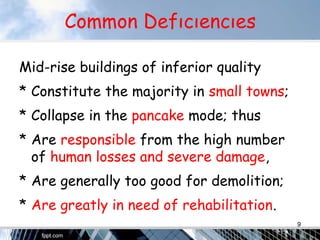 Common Defıcıencıes
Mid-rise buildings of inferior quality
* Constitute the majority in small towns;
* Collapse in the pancake mode; thus
* Are responsible from the high number
of human losses and severe damage,
* Are generally too good for demolition;
* Are greatly in need of rehabilitation.
9
 
