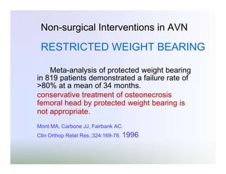 Non-surgical Interventions in AVN

RESTRICTED WEIGHT BEARING
Meta-analysis of protected weight bearing
in 819 patients demonstrated a failure rate of
>80% at a mean of 34 months.
conservative treatment of osteonecrosis
femoral head by protected weight bearing is
not appropriate.
Mont MA, Carbone JJ, Fairbank AC.
Clin Orthop Relat Res.;324:169-78. 1996

 