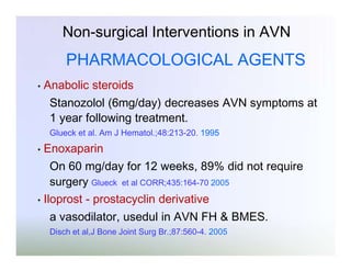 Non-surgical Interventions in AVN

PHARMACOLOGICAL AGENTS
•

Anabolic steroids
Stanozolol (6mg/day) decreases AVN symptoms at
1 year following treatment.
Glueck et al. Am J Hematol.;48:213-20. 1995

•

Enoxaparin

On 60 mg/day for 12 weeks, 89% did not require
surgery Glueck et al CORR;435:164-70 2005
• Iloprost - prostacyclin derivative
a vasodilator, usedul in AVN FH & BMES.
Disch et al,J Bone Joint Surg Br.;87:560-4. 2005

 