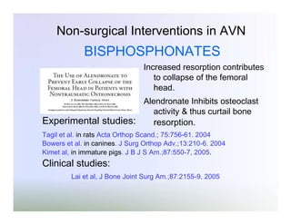 Non-surgical Interventions in AVN

BISPHOSPHONATES
Increased resorption contributes
to collapse of the femoral
head.

Experimental studies:

Alendronate Inhibits osteoclast
activity & thus curtail bone

resorption.

Tagil et al. in rats Acta Orthop Scand.; 75:756-61. 2004
Bowers et al. in canines. J Surg Orthop Adv.;13:210-6. 2004
Kimet al, in immature pigs. J B J S Am.;87:550-7, 2005.

Clinical studies:
Lai et al, J Bone Joint Surg Am.;87:2155-9. 2005

 
