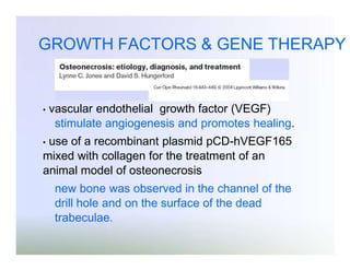 GROWTH FACTORS & GENE THERAPY

•

vascular endothelial growth factor (VEGF)
stimulate angiogenesis and promotes healing.

use of a recombinant plasmid pCD-hVEGF165
mixed with collagen for the treatment of an
animal model of osteonecrosis
•

new bone was observed in the channel of the
drill hole and on the surface of the dead
trabeculae.

 