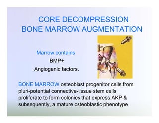 CORE DECOMPRESSION
BONE MARROW AUGMENTATION
Marrow contains
BMP+
Angiogenic factors.
BONE MARROW osteoblast progenitor cells from
pluri-potential connective-tissue stem cells
proliferate to form colonies that express AKP &
subsequently, a mature osteoblastic phenotype

 