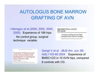 AUTOLOGUS BONE MARROW
GRAFTING OF AVN
•

Hernigou et al (2000, 2002, 2004,
2005) Experience of 189 hips.
No control group, surgical
technique variable.

Gangii V et al JBJS Am. Jun; 86A(6):1153-60 2004 Experience of
BMSC+CD in 10 AVN hips, compared
8 controls with CD.

 