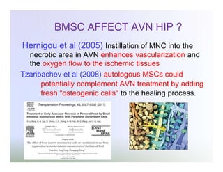 BMSC AFFECT AVN HIP ?
Hernigou et al (2005) Instillation of MNC into the

necrotic area in AVN enhances vascularization and
the oxygen flow to the ischemic tissues
Tzaribachev et al (2008) autologous MSCs could
potentially complement AVN treatment by adding
fresh "osteogenic cells" to the healing process.

 