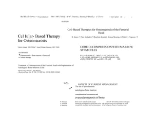 Biol Bloril.1 Grr•ro;:• 7i•rnn'yhnrt 14:

1081- 1087 (?O/)S) ) 0('M' .-l merica,, Society for Blood ,n

d .11rn•ro

7 rurr+pLiit

rti

;

i

REVIEW

Cell-Based Therapies for Osteonecrosis of the Femoral
Head

CeI Iular- Based Therapy
for Osteonecrosis

B. Jones, 1'3 Tara Seshadri,2'3 Roselynn Krantz,2 Armand Keating, 2,3 Peter C. Ferguson 1'3

CORE DECOMPRESSION WITH MARROW
STEM CELLS

Valerie Gangji, MD, PhDa•*, Jean-Philippe Hauzeur, MD, PhDb

KEYWORDS

• Osteonecrosis • Bone marrow • Stem cell

0-I LI==E HERN GC.,, MD CL `e FP. `,IAN -CM. L'D.
A_EXANDRE -OISNARD. P.O. ALEXIS NOGIER. MD.
nACLO FlLIR?INl. MC. and LID A CE ABR
MD

• Cellular therapy

Treatment of Osteonecrosis of the Femoral Head with Implantation of
Autologous Bone-MIarrow Cells
V'ale:ie Craaj3 and :ear-?_:ippe Hauzeur

j Bone join Surg. Am. 8-.106-111.2005. do::102106 JBJS.D.02662

hoN .

ASPECTS OF CURRENT MANAGEMENT

„•

The use of percutaneous

autologous bone marrow
transplantation in nonunion and

avascular necrosis of bone
P. Hcmigou,
A. Poignard.
0. Manicom,

Bone marow and orthopaedic surgery
Burwell' showed that primitive ostcogcni.
During the development of normal bone in the cells in bone marrow are responsible for much
young child, osteoblasts and then haematopoi- of the biological efficacy of cancdloua bone

 