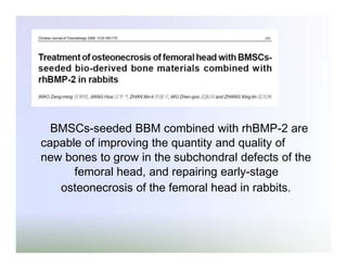 BMSCs-seeded BBM combined with rhBMP-2 are
capable of improving the quantity and quality of
new bones to grow in the subchondral defects of the
femoral head, and repairing early-stage
osteonecrosis of the femoral head in rabbits.

 