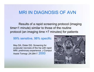 MRI IN DIAGNOSIS OF AVN
Results of a rapid screening protocol (imaging
time<1 minute) similar to those of the routine
protocol (an imaging time >7 minutes) for patients
99% sensitive, 98% specific
May DA, Disler DG. Screening for
avascular necrosis of the hip with rapid
MRI: preliminary experience. J Comput
Assist Tomogr.;24:284-7. 2000

 