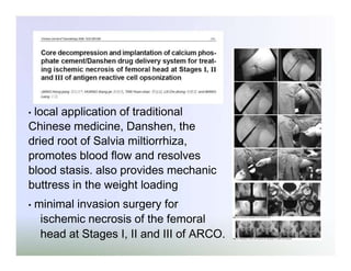 local application of traditional
Chinese medicine, Danshen, the
dried root of Salvia miltiorrhiza,
promotes blood flow and resolves
blood stasis. also provides mechanic
buttress in the weight loading
•

•

minimal invasion surgery for
ischemic necrosis of the femoral
head at Stages I, II and III of ARCO.

 