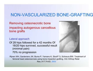 NON-VASCULARIZED BONE-GRAFTING
Removing osteonecrotic bone
impacting autogenous cancellous
bone grafts
Lateral approach
Of 28 hips followed for a 42 months Of
18/20 hips survived, successful result
(minimal pain)
70% no progression
Rijnen WH, Gardeniers JW, Buma P, Yamano K, Slooff TJ, Schreurs BW. Treatment of
femoral head osteonecrosis using bone impaction grafting. Clin Orthop Relat
Res.;417:74-83. 2003

 