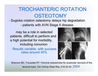 TROCHANTERIC ROTATION
OSTEOTOMY

•

Sugioka rotation osteotomy delays hip degradation
• patients with AVN Stage II disease.
may be a role in selected
patients, difficult to perform and
a high potential for morbidity,
including nonunion
Results variable, with success
rates around 40%

Shannon BD, Trousdale RT. Femoral osteotomies for avascular necrosis of the

femoral head. Clin Orthop Relat Res.;418:34-40. 2004

 