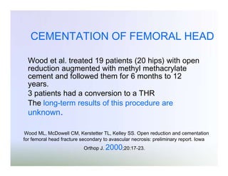 CEMENTATION OF FEMORAL HEAD
Wood et al. treated 19 patients (20 hips) with open
reduction augmented with methyl methacrylate
cement and followed them for 6 months to 12
years.
3 patients had a conversion to a THR
The long-term results of this procedure are

unknown.

Wood ML, McDowell CM, Kerstetter TL, Kelley SS. Open reduction and cementation
for femoral head fracture secondary to avascular necrosis: preliminary report. Iowa
Orthop J. 2000;20:17-23.

 