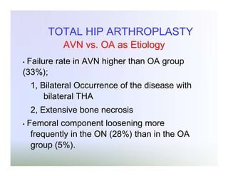 TOTAL HIP ARTHROPLASTY
AVN vs. OA as Etiology
Failure rate in AVN higher than OA group
(33%);
•

1, Bilateral Occurrence of the disease with
bilateral THA
2, Extensive bone necrosis
•

Femoral component loosening more
frequently in the ON (28%) than in the OA
group (5%).

 