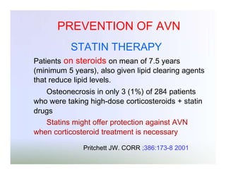 PREVENTION OF AVN
STATIN THERAPY
Patients on steroids on mean of 7.5 years
(minimum 5 years), also given lipid clearing agents
that reduce lipid levels.
Osteonecrosis in only 3 (1%) of 284 patients
who were taking high-dose corticosteroids + statin
drugs
Statins might offer protection against AVN
when corticosteroid treatment is necessary
Pritchett JW. CORR ;386:173-8 2001

 