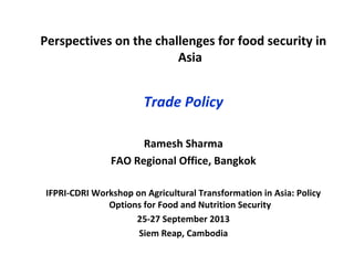 Perspectives on the challenges for food security in
Asia
Trade Policy
Ramesh Sharma
FAO Regional Office, Bangkok
IFPRI-CDRI Workshop on Agricultural Transformation in Asia: Policy
Options for Food and Nutrition Security
25-27 September 2013
Siem Reap, Cambodia
 