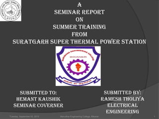 Tuesday, September 03, 2013 Marudhar Engineering College, Bikaner 1
A
SEMINAR REPORT
ON
SUMMER TRAINING
FROM
SURATGARH SUPER THERMAL POWER STATION
SUBMITTED TO:
HEMANT KAUSHIK
SEMINAR COVERNER
SUBMITTED BY:
Ramesh tholiya
Electrical
engineering
 