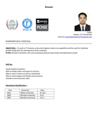 Resume
Dubai.
Mobile- 971555045848.
Email-id: panchalrameshwar72@gmail.com.
RAMESHWAR.B. PANCHAL
------------------------------------------------------------------------------------------------------------------------
OBJECTIVES: - To work in IT industry as Security Engineer where my capabilities will be used for individual
growth along with the development of the company.
Profile: Greatly motivated, calm and composed, pleasant personality and dedicated to work.
Skill Set:
Good analytical qualities.
Able to follow orders and open to criticism.
Able to work in teams as well as individually.
Able to meet targets and handle work pressure.
Excellent communication skills.
Educational Qualification: -
Year University Class
2012 Sikkim university B. Com
2009 Mumbai university H.S.C
2007 Mumbai university S.S.C
 