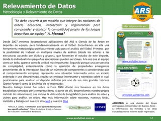 Relevamiento de Datos
Metodología y Relevamiento de Datos

           “Se debe recurrir a un modelo que integre las nociones de
           orden, desorden, interacción y organización para                                              Más información en…
           comprender y explicar la complejidad propia de los juegos
           deportivos de equipo” A. Menaut*

Desde 2007 venimos desarrollando aplicaciones del ARS o Ciencia de las Redes en
deportes de equipo, pero fundamentalmente en el fútbol. Encontramos en ella una
herramienta metodológica particularmente apta para el análisis del fútbol. Primero, por
la posibilidad de trabajar en múltiples niveles de análisis (desde los actores a las
estructuras pasando por díadas y grupos), que favorecen el estudio de este deporte,
donde lo individual y las pequeñas asociaciones pueden ser claves. A la vez que el equipo
                                                                                                       www.arsfutbol.com.ar
como un todo, aparece como la unidad más importante. Segundo porque una perspectiva
de complejidad, entendiéndola como la aparición de propiedades emergentes
provenientes de la interacción local de un número de componentes y considerando que
el comportamiento complejo representa una situación intermedia entre un estado
ordenado y uno desordenado, resulta un enfoque interesante y novedoso sobre el cual
posicionarse para analizar un deporte definido por uno de sus más grandes teóricos
(Dante Panzeri) como la dinámica de lo impensado.
Nuestro trabajo inicial fue sobre la Euro 2004 donde nos basamos en los datos
estadísticos tomados por la empresa Benq. A partir de allí, desarrollamos nuestro propio
método de relevamiento que incluye la utilización de LongoMatch para análisis de video y               arsfutbol.wordpress.com
Ucinet para análisis de redes. Hay más información sobre nosotros, nuestras ideas,
métodos y trabajos en nuestro sitio web y nuestro blog
                                                                                              ARSFUTBOL es una división del Grupo
    *Metaut, A. (1982) “Contribution à une aproche théorique des                              Antropocaos (Universidad de Buenos Aires) -
    jeux sportifs collectives”. Thèse de doctoral d´ètat en Sciences                          La información, los métodos y las ideas
    de l´Education. Université de Bordeaux 2.                                                 expuestas en este informe están registradas.

                                                                       www.arsfutbol.com.ar                                        12
 
