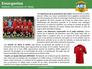Emergentes
Hipótesis y Conclusiones de Trabajo


                                                • La importancia de la proveniencia del núcleo: Nuevamente el análisis
                                                reticular refleja una mayor conectividad entre jugadores provenientes
                                                del mismo equipo, así como en el Portugar finalista de la Euro 2004 eran
                                                los jugadores del Porto campeón de Europa los nodos claves, aquí el
                                                mediocampo del Barcelona (sumado al ex alumno Cesc Fabregas)
                                                estructuran a la selección española, una ventaja en tiempos de que los
                                                seleccionadores disponen de escaso trabajo para plasmar su idea de
                                                juego y darle identidad al equipo.
                                                • Puyol y los defensores involucrados en el juego colectivo: Contra
                                                Francia fue el defensor del Barcelona, pero bien pudo haber sido su
                                                colega Piqué o cualquier otro, en un sistema de tanta participación
                                                como el que plantea la selección de España no es de extrañar que los
                                                defensores centrales (y ya no solo los laterales, al estilo de Brasil) se
                                                encuentren dentro del núcleo central de asociación.
  • La rotación no afecta al núcleo: Xabi Alonso no participó del partido en el cual
  centramos la toma de datos, pero seguramente sea titular en el mundial. Tanto él como
  Senna (clave en la Euro 2008, seguramente ausente de Sudáfrica 2010) aseguran la
  intención de proseguir en la continuidad del estilo y la distribución del juego que tan
  buenos resultados les trajo a los españoles en los últimos años.
  • España, un equipo ideal para ARSFútbol: Rompiendo con la idea de que las estadísticas
  solo sirven para los equipos que no pregonan un fútbol vistoso, la intención de jugar al
  toque y hacer participar a la mayoría de los jugadores propia del equipo español permite
  que su estructura se refleje mejor a través de las redes, destacando la participación
  colectiva como ninguna estadística tradicional puede hacerlo.
                                                 www.arsfutbol.com.ar                                               7
 