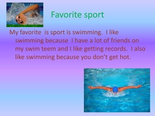 Favorite sport
My favorite is sport is swimming. I like
swimming because I have a lot of friends on
my swim teem and I like getting records. I also
like swimming because you don’t get hot.

 