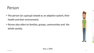 Person
• The person (or a group) viewed as an adaptive system, their
health and their environment.
• Person also refers to families, groups, communities and the
whole society.
12/6/2017 13
(Roy, C, 2009)
 