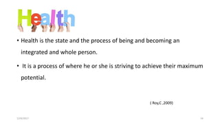 Health
• Health is the state and the process of being and becoming an
integrated and whole person.
• It is a process of where he or she is striving to achieve their maximum
potential.
( Roy,C ,2009)
12/6/2017 14
 