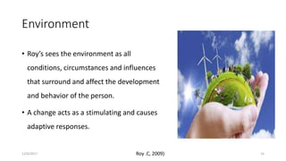 Environment
• Roy’s sees the environment as all
conditions, circumstances and influences
that surround and affect the development
and behavior of the person.
• A change acts as a stimulating and causes
adaptive responses.
Roy .C, 2009)12/6/2017 15
 