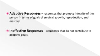  Adaptive Responses – responses that promote integrity of the
person in terms of goals of survival, growth, reproduction, and
mastery.
 Ineffective Responses – responses that do not contribute to
adaptive goals.
 