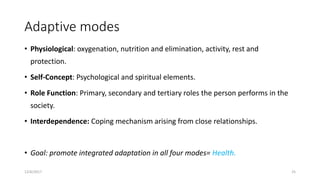 Adaptive modes
• Physiological: oxygenation, nutrition and elimination, activity, rest and
protection.
• Self-Concept: Psychological and spiritual elements.
• Role Function: Primary, secondary and tertiary roles the person performs in the
society.
• Interdependence: Coping mechanism arising from close relationships.
• Goal: promote integrated adaptation in all four modes= Health.
12/6/2017 25
 