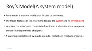 Roy’s Model(A system model)
• Roy’s model is a system model that focuses on outcomes.
• The major features of the system models are the system and its environment
• A system is a set of parts connects to function as a whole for some purposes
and are interdependence of its parts.
• A system is characterized by inputs, outputs, control and feedback processes.
12/6/2017 27
 
