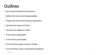 Outlines
• Get a brief introduction of theorist.
• Define the theory and metaparadigm.
• Explain the internal processing subsystems.
• Describe the types of stimuli.
• To know the adaptive modes.
• Is the theory applicable.
• Is the theory practicable.
• Can the theory guide research studies.
• Can the theory used in educational programs.
12/6/2017 3
 