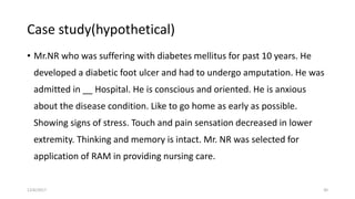 Case study(hypothetical)
• Mr.NR who was suffering with diabetes mellitus for past 10 years. He
developed a diabetic foot ulcer and had to undergo amputation. He was
admitted in __ Hospital. He is conscious and oriented. He is anxious
about the disease condition. Like to go home as early as possible.
Showing signs of stress. Touch and pain sensation decreased in lower
extremity. Thinking and memory is intact. Mr. NR was selected for
application of RAM in providing nursing care.
12/6/2017 30
 