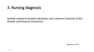 3. Nursing diagnosis
Anxiety related to hospital admission and unknown Outcome of the
disease and financial constraints.
Matt Vera, 2014
12/6/2017 33
 