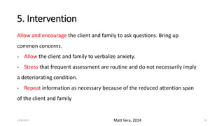 5. Intervention
Allow and encourage the client and family to ask questions. Bring up
common concerns.
- Allow the client and family to verbalize anxiety.
- Stress that frequent assessment are routine and do not necessarily imply
a deteriorating condition.
- Repeat information as necessary because of the reduced attention span
of the client and family
Matt Vera, 201412/6/2017 35
 