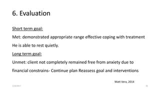6. Evaluation
Short term goal:
Met: demonstrated appropriate range effective coping with treatment
He is able to rest quietly.
Long term goal:
Unmet: client not completely remained free from anxiety due to
financial constrains- Continue plan Reassess goal and interventions
Matt Vera, 2014
12/6/2017 36
 