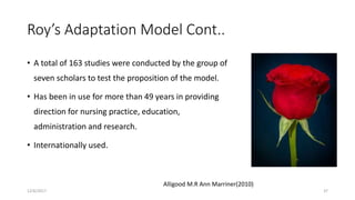 Roy’s Adaptation Model Cont..
• A total of 163 studies were conducted by the group of
seven scholars to test the proposition of the model.
• Has been in use for more than 49 years in providing
direction for nursing practice, education,
administration and research.
• Internationally used.
Alligood M.R Ann Marriner(2010)
12/6/2017 37
 