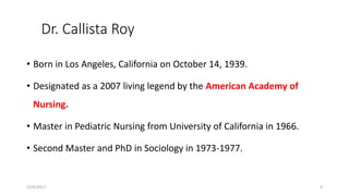 Dr. Callista Roy
• Born in Los Angeles, California on October 14, 1939.
• Designated as a 2007 living legend by the American Academy of
Nursing.
• Master in Pediatric Nursing from University of California in 1966.
• Second Master and PhD in Sociology in 1973-1977.
12/6/2017 4
 