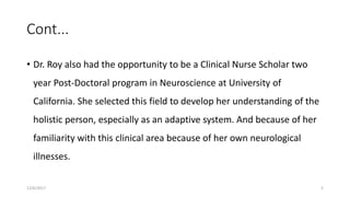 Cont...
• Dr. Roy also had the opportunity to be a Clinical Nurse Scholar two
year Post-Doctoral program in Neuroscience at University of
California. She selected this field to develop her understanding of the
holistic person, especially as an adaptive system. And because of her
familiarity with this clinical area because of her own neurological
illnesses.
12/6/2017 5
 