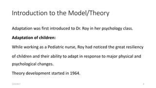 Introduction to the Model/Theory
Adaptation was first introduced to Dr. Roy in her psychology class.
Adaptation of children:
While working as a Pediatric nurse, Roy had noticed the great resiliency
of children and their ability to adapt in response to major physical and
psychological changes.
Theory development started in 1964.
12/6/2017 8
 