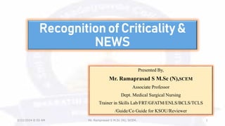 Recognition of Criticality &
NEWS
Presented By,
Mr. Ramaprasad S M.Sc (N),SCEM
Associate Professor
Dept. Medical Surgical Nursing
Trainer in Skills Lab/FRT/GFATM/ENLS/BCLS/TCLS
/Guide/Co Guide for KSOU/Reviewer
2/22/2024 8:50 AM Mr. Ramprasad S M.Sc (N), SCEM. 1
 