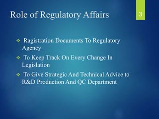 Role of Regulatory Affairs
 Ragistration Documents To Regulatory
Agency
 To Keep Track On Every Change In
Legislation
 To Give Strategic And Technical Advice to
R&D Production And QC Department
3
 